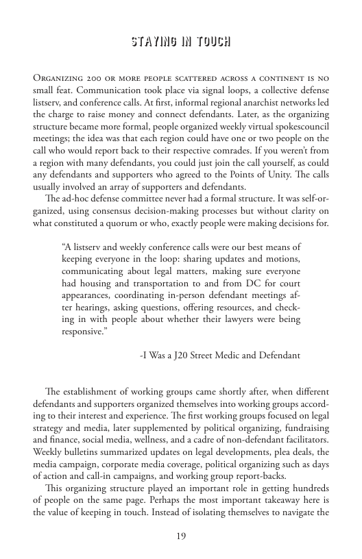 STATING 1l ToucH  ORGANIZING 200 OR MORE PEOPLE SCATTERED ACROSS A CONTINENT IS NO small feat. Communication took place via signal loops, a collective defense listserv, and conference calls. At firs, informal regional anarchist networks led the charge to raise money and connect defendants. Later, as the organizing structure became more formal, people organized weekly virtual spokescouncil meetings; the idea was that cach region could have one or two people on the all who would report back to their respective comrades. If you weren’t from a region with many defendants, you could just join the call yourself, as could any defendants and supporters who agreed to the Points of Unity: The calls usually involved an array of supporters and defendants.  The ad-hoc defense committee never had a formal structure. It was self-or- ganized, using consensus decision-making processes but without clarity on what constituted a quorum or who, exactly people were making decisions for.  “Alistserv and weekly conference calls were our best means of keeping everyone in the loop: sharing updates and motions, communicating about legal matters, making sure everyone had housing and transportation to and from DC for court appearances, coordinating in-person defendant meetings af- ter hearings, asking questions, offering resources, and check- ing in with people about whether their lawyers were being responsive,  I Was a J20 Street Medic and Defendant  The establishment of working groups came shortly afier, when different defendants and supporters organized themselves into working groups accord- ing to thei strategy and media, later supplemented by political organizing, fundraising and finance, social media, wellness, and a cadre of non-defendant facilitators. Weekly bulletins summarized updates on legal developments, plea deals, the media campaign, corporate media coverage, political organizing such as days  interest and experience. The first working groups focused on legal  of action and call-in campaigns, and working group report-backs.  This organizing structure played an important role in gerting hundreds of people on the same page. Perhaps the most important takeaway here is the value of keeping in touch. Instead of isolating themselves to navigate the  19 
